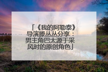 《我的阿勒泰》导演滕丛丛分享：男主角巴太源于采风时的原创角色