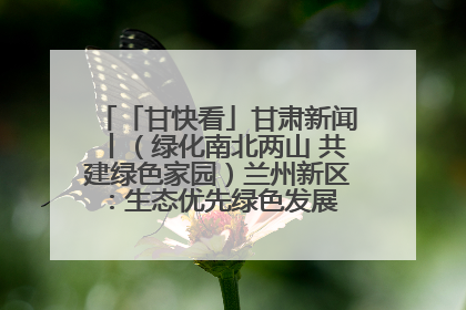「甘快看」甘肃新闻丨（绿化南北两山 共建绿色家园）兰州新区：生态优先绿色发展 打造生态环保示范区