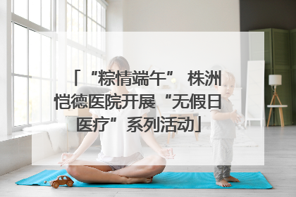 “粽情端午” 株洲恺德医院开展“无假日医疗”系列活动