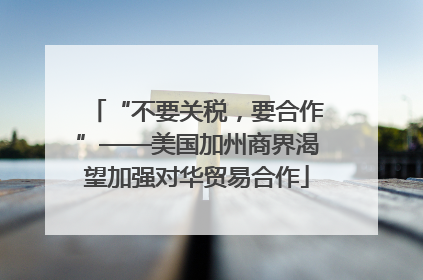 “不要关税，要合作”——美国加州商界渴望加强对华贸易合作