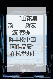 “山花集韵——缪宏波 蔡栋 陈丰松中国画作品展”在杭举办