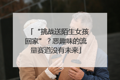 “挑战送陌生女孩回家”？恶趣味的流量赛道没有未来
