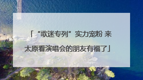 “歌迷专列”实力宠粉 来太原看演唱会的朋友有福了