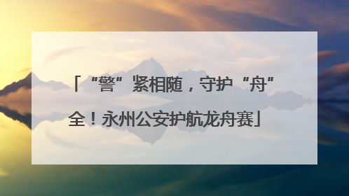 “警”紧相随，守护“舟”全！永州公安护航龙舟赛