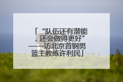 “队伍还有潜能，还会做得更好”——访北京首钢男篮主教练许利民
