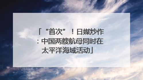 “首次”！日媒炒作：中国两艘航母同时在太平洋海域活动