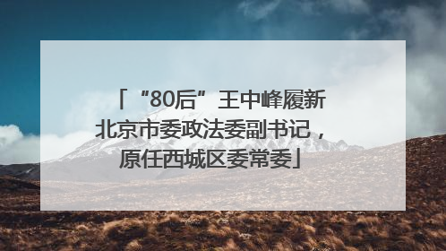 “80后”王中峰履新北京市委政法委副书记，原任西城区委常委
