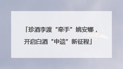 珍酒李渡“牵手”姚安娜，开启白酒“申遗”新征程