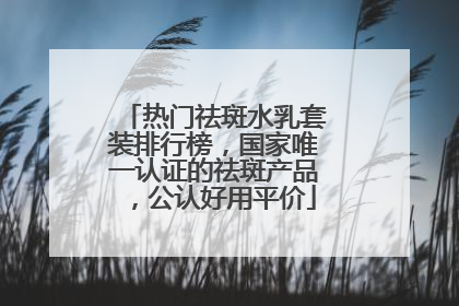 热门祛斑水乳套装排行榜，国家唯一认证的祛斑产品，公认好用平价
