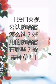 热门央视公认防晒霜怎么选？好用的防晒霜有哪些？按需种草！