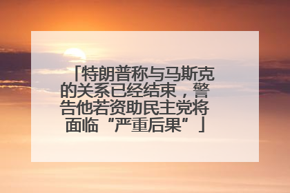 特朗普称与马斯克的关系已经结束，警告他若资助民主党将面临“严重后果”