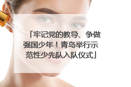 牢记党的教导、争做强国少年！青岛举行示范性少先队入队仪式