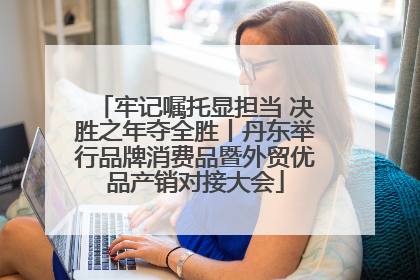 牢记嘱托显担当 决胜之年夺全胜丨丹东举行品牌消费品暨外贸优品产销对接大会