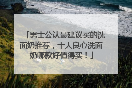 男士公认最建议买的洗面奶推荐，十大良心洗面奶哪款好值得买！