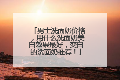 男士洗面奶价格，用什么洗面奶美白效果最好，变白的洗面奶推荐！