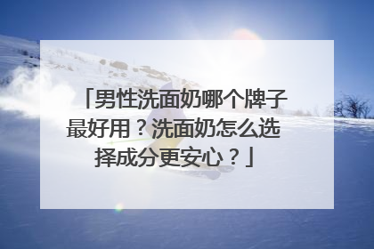 男性洗面奶哪个牌子最好用？洗面奶怎么选择成分更安心？