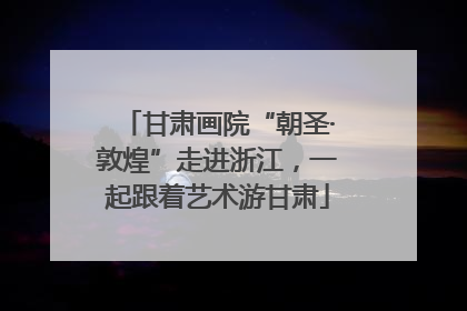甘肃画院“朝圣·敦煌”走进浙江，一起跟着艺术游甘肃