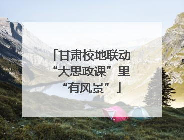 甘肃校地联动“大思政课”里“有风景”