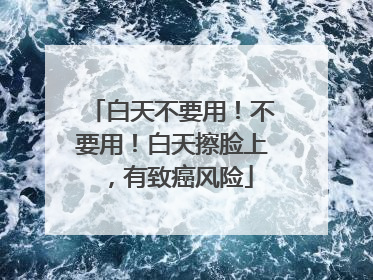 白天不要用！不要用！白天擦脸上，有致癌风险