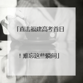 直击福建高考首日！难忘这些瞬间