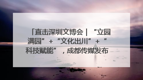 直击深圳文博会｜“立园满园”+“文化出川”+“科技赋能”，成都传媒发布三大文创领域合作清单