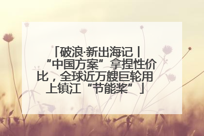 破浪·新出海记丨 “中国方案”拿捏性价比，全球近万艘巨轮用上镇江“节能桨”
