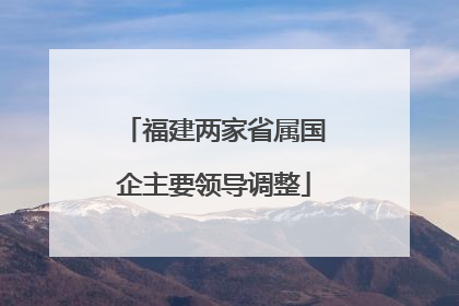 福建两家省属国企主要领导调整