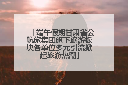 端午假期甘肃省公航旅集团旗下旅游板块各单位多元引流掀起旅游热潮