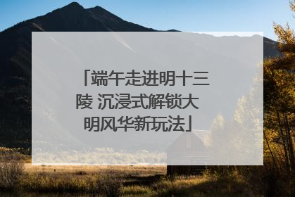 端午走进明十三陵 沉浸式解锁大明风华新玩法