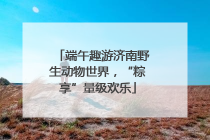 端午趣游济南野生动物世界，“粽享”量级欢乐