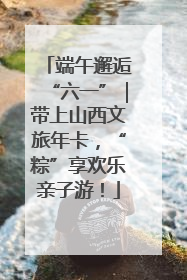 端午邂逅“六一”｜带上山西文旅年卡，“粽”享欢乐亲子游！