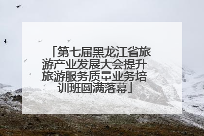 第七届黑龙江省旅游产业发展大会提升旅游服务质量业务培训班圆满落幕
