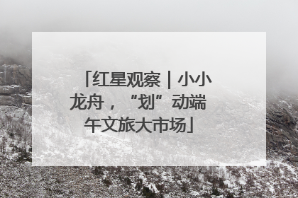 红星观察｜小小龙舟，“划”动端午文旅大市场