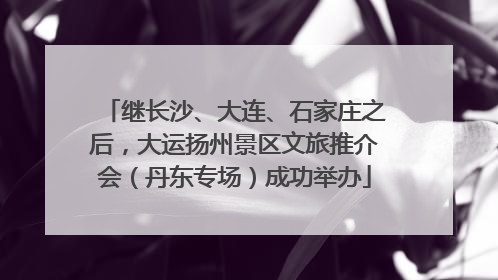 继长沙、大连、石家庄之后，大运扬州景区文旅推介会（丹东专场）成功举办