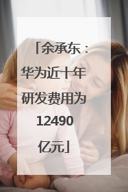 余承东：华为近十年研发费用为12490亿元