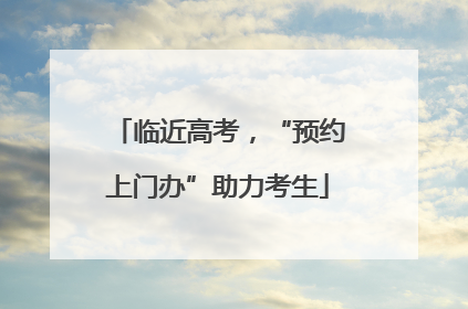 临近高考，“预约上门办”助力考生