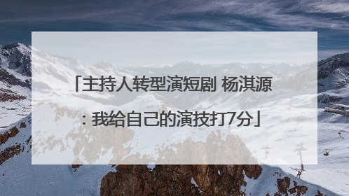 主持人转型演短剧 杨淇源：我给自己的演技打7分
