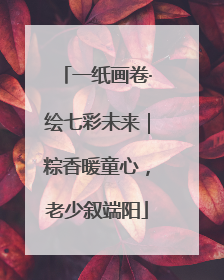一纸画卷·绘七彩未来｜粽香暖童心，老少叙端阳