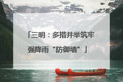 三明：多措并举筑牢强降雨“防御墙”