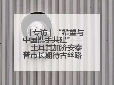 专访丨“希望与中国携手共建”——土耳其加济安泰普市长期待古丝路重镇焕发新活力