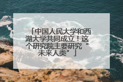 中国人民大学和西湖大学共同成立！这个研究院主要研究“未来人类”