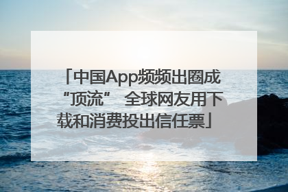 中国App频频出圈成“顶流” 全球网友用下载和消费投出信任票