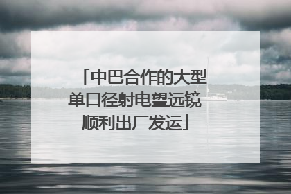 中巴合作的大型单口径射电望远镜顺利出厂发运