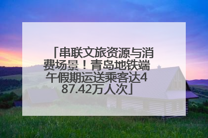 串联文旅资源与消费场景！青岛地铁端午假期运送乘客达487.42万人次