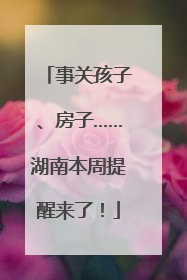 事关孩子、房子……湖南本周提醒来了！