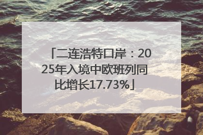 二连浩特口岸：2025年入境中欧班列同比增长17.73%