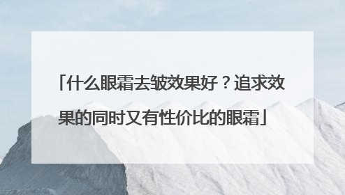 什么眼霜去皱效果好？追求效果的同时又有性价比的眼霜