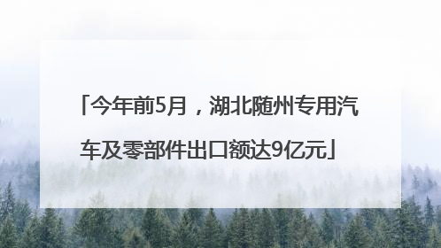 今年前5月，湖北随州专用汽车及零部件出口额达9亿元