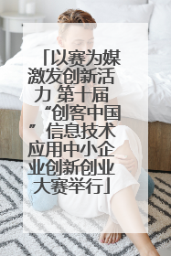 以赛为媒激发创新活力 第十届“创客中国”信息技术应用中小企业创新创业大赛举行