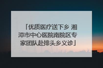 优质医疗送下乡 湘潭市中心医院南院区专家团队赴排头乡义诊
